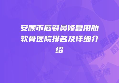 安顺市唇裂鼻修复用肋软骨医院排名及详细介绍