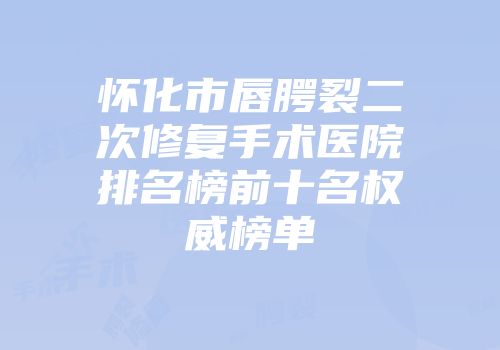 怀化市唇腭裂二次修复手术医院排名榜前十名权威榜单
