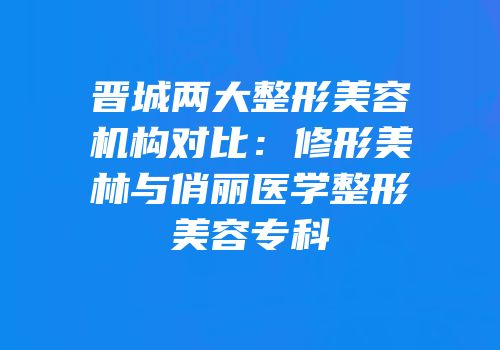 晋城两大整形美容机构对比：修形美林与俏丽医学整形美容专科