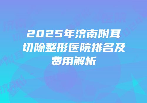 2025年济南附耳切除整形医院排名及费用解析