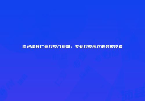 徐州沛县仁爱口腔门诊部：专业口腔医疗服务佼佼者