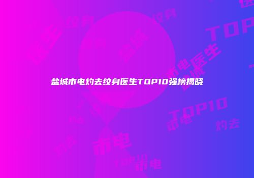 盐城市电灼去纹身医生TOP10强榜揭晓