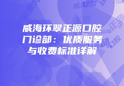 威海环翠正源口腔门诊部：优质服务与收费标准详解