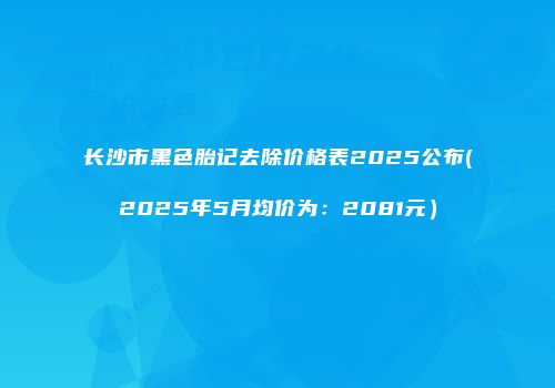 长沙市黑色胎记去除价格表2025公布(2025年5月均价为：2081元）