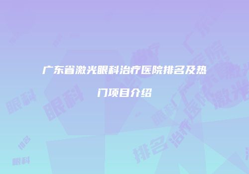 广东省激光眼科治疗医院排名及热门项目介绍