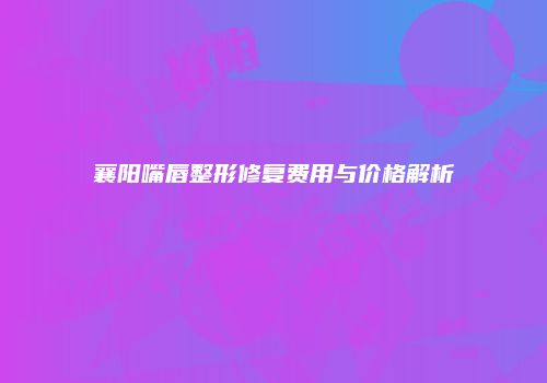 襄阳嘴唇整形修复费用与价格解析