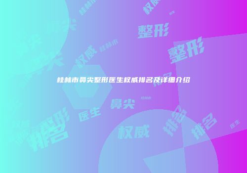 桂林市鼻尖整形医生权威排名及详细介绍