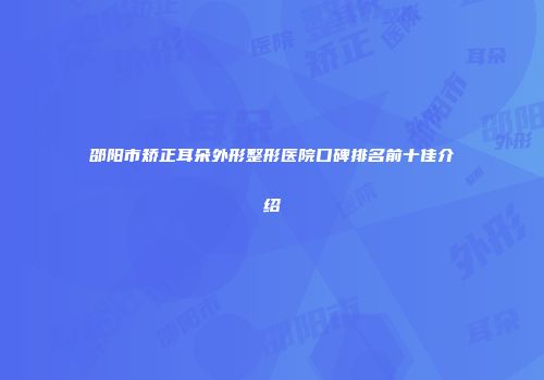 邵阳市矫正耳朵外形整形医院口碑排名前十佳介绍