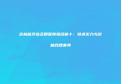 吉林省牙齿正畸医院排名前十：技术实力与价格合理兼具