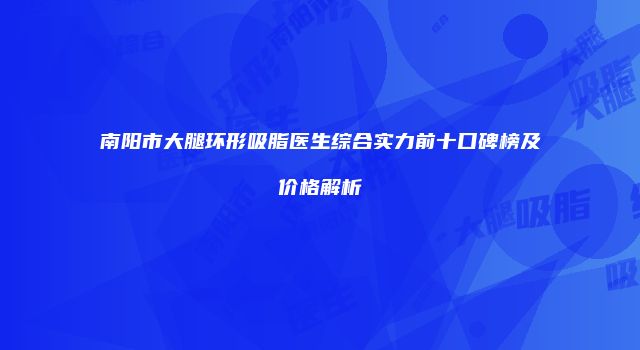 南阳市大腿环形吸脂医生综合实力前十口碑榜及价格解析