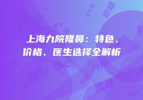 上海九院隆鼻：特色、价格、医生选择全解析