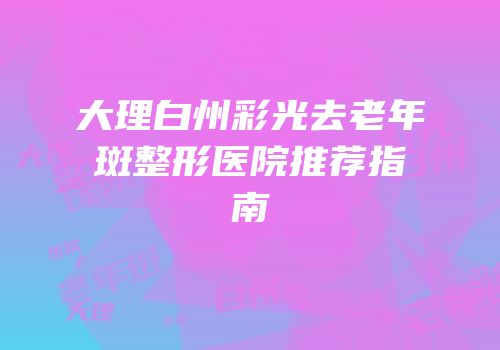 大理白州彩光去老年斑整形医院推荐指南