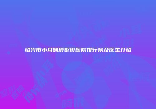 绍兴市小耳畸形整形医院排行榜及医生介绍