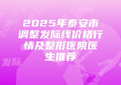 2025年泰安市调整发际线价格行情及整形医院医生推荐