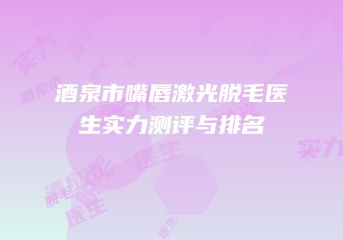 酒泉市嘴唇激光脱毛医生实力测评与排名