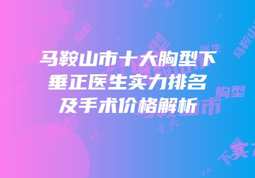 马鞍山市十大胸型下垂正医生实力排名及手术价格解析