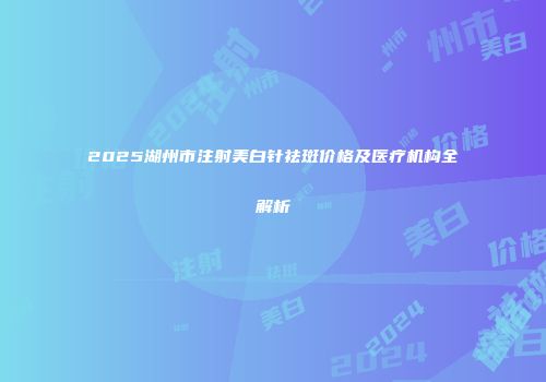 2025湖州市注射美白针祛斑价格及医疗机构全解析