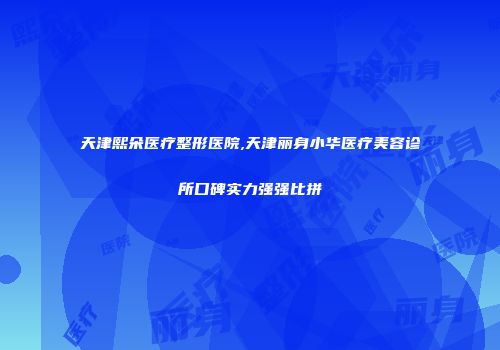 天津熙朵医疗整形医院,天津丽身小华医疗美容诊所口碑实力强强比拼