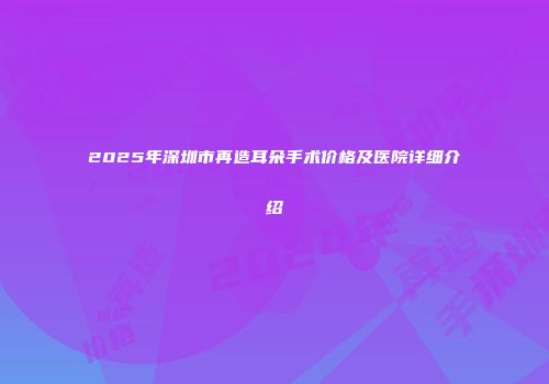 2025年深圳市再造耳朵手术价格及医院详细介绍