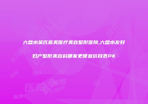 六盘水吴氏嘉美医疗美容整形医院,六盘水友好妇产整形美容科哪家更便宜价目表PK