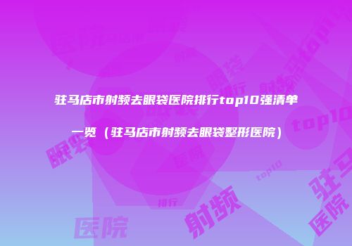 驻马店市射频去眼袋医院排行top10强清单一览（驻马店市射频去眼袋整形医院）
