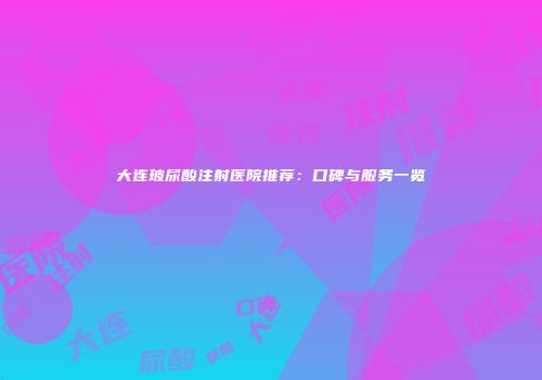 大连玻尿酸注射医院推荐：口碑与服务一览