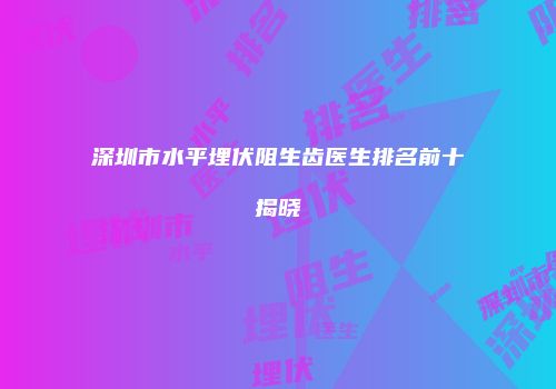 深圳市水平埋伏阻生齿医生排名前十揭晓