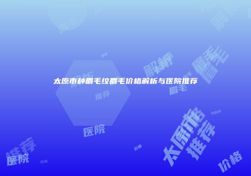 太原市种眉毛纹眉毛价格解析与医院推荐