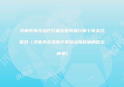 济南市激光治疗红血丝医院排行前十佳实力整合（济南真荟美医疗美容诊所权威的医生种草）
