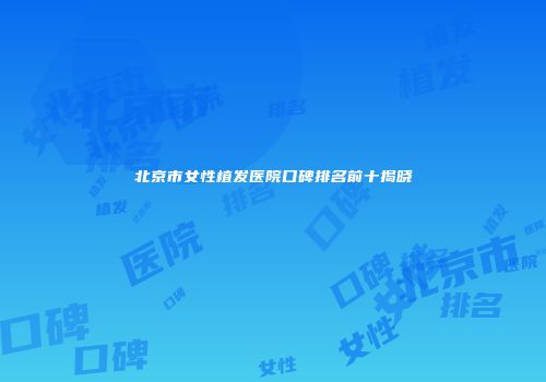 北京市女性植发医院口碑排名前十揭晓