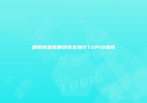邵阳市吸脂眼袋医生排行TOP10推荐