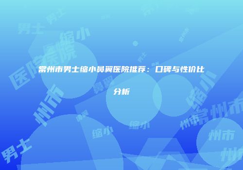 常州市男士缩小鼻翼医院推荐：口碑与性价比分析