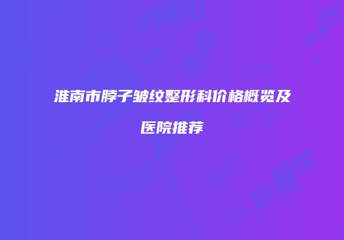淮南市脖子皱纹整形科价格概览及医院推荐