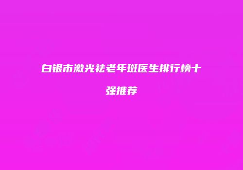 白银市激光祛老年斑医生排行榜十强推荐