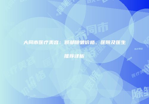 大同市医疗美容：额部除皱价格、医院及医生推荐详析