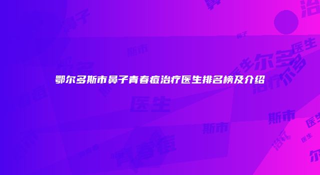 鄂尔多斯市鼻子青春痘治疗医生排名榜及介绍