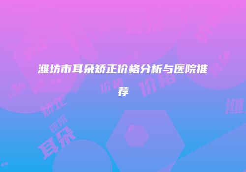 潍坊市耳朵矫正价格分析与医院推荐
