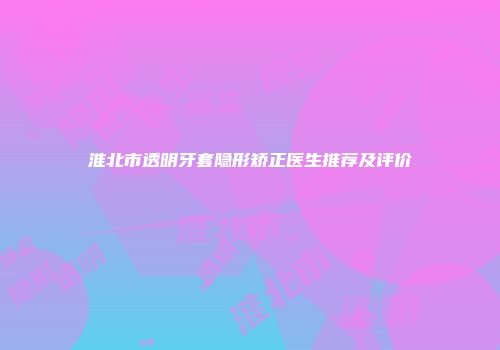 淮北市透明牙套隐形矫正医生推荐及评价