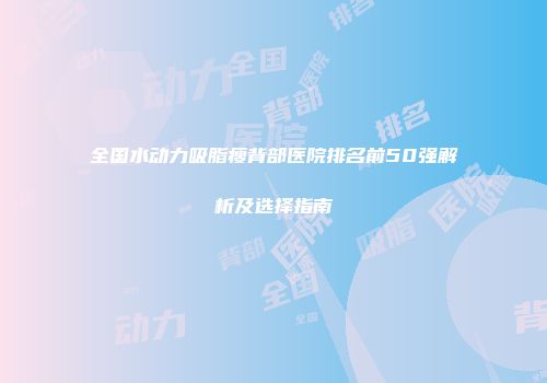 全国水动力吸脂瘦背部医院排名前50强解析及选择指南