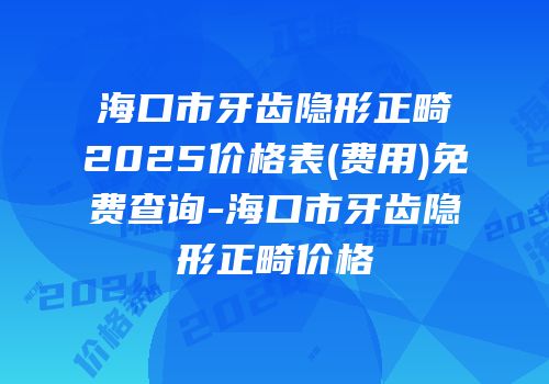 海口市牙齿隐形正畸2025价格表(费用)免费查询-海口市牙齿隐形正畸价格