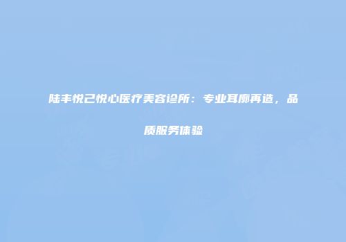 陆丰悦己悦心医疗美容诊所：专业耳廓再造，品质服务体验