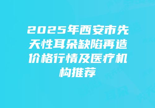 2025年西安市先天性耳朵缺陷再造价格行情及医疗机构推荐