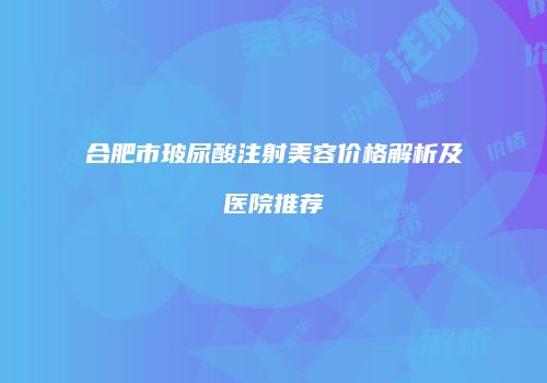合肥市玻尿酸注射美容价格解析及医院推荐