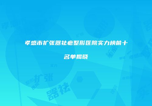 孝感市扩张器祛疤整形医院实力榜前十名单揭晓