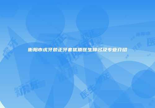 衡阳市虎牙矫正牙套优质医生排名及专业介绍