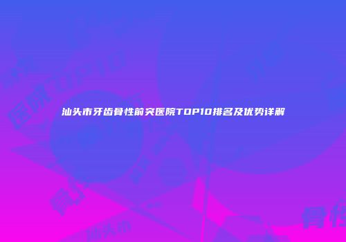 汕头市牙齿骨性前突医院TOP10排名及优势详解
