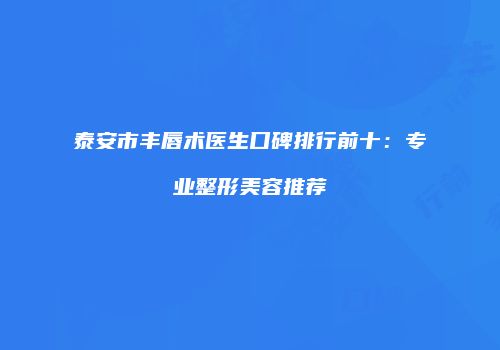 泰安市丰唇术医生口碑排行前十：专业整形美容推荐