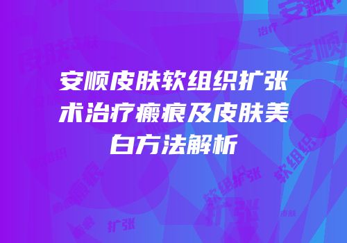 安顺皮肤软组织扩张术治疗瘢痕及皮肤美白方法解析
