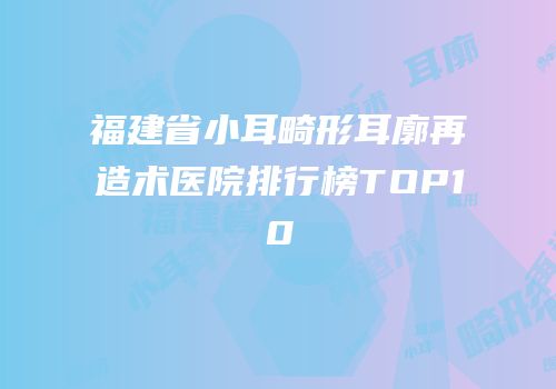 福建省小耳畸形耳廓再造术医院排行榜TOP10