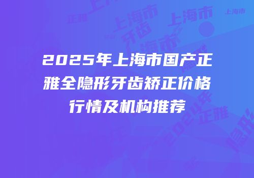 2025年上海市国产正雅全隐形牙齿矫正价格行情及机构推荐